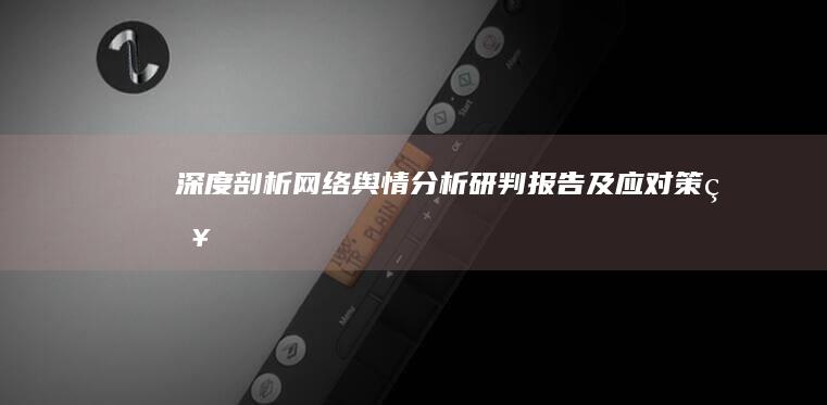 深度剖析：网络舆情分析研判报告及应对策略