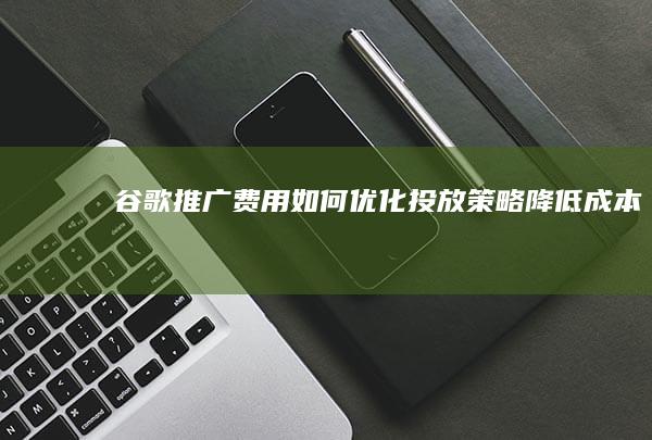 谷歌推广费用： 如何优化投放策略降低成本